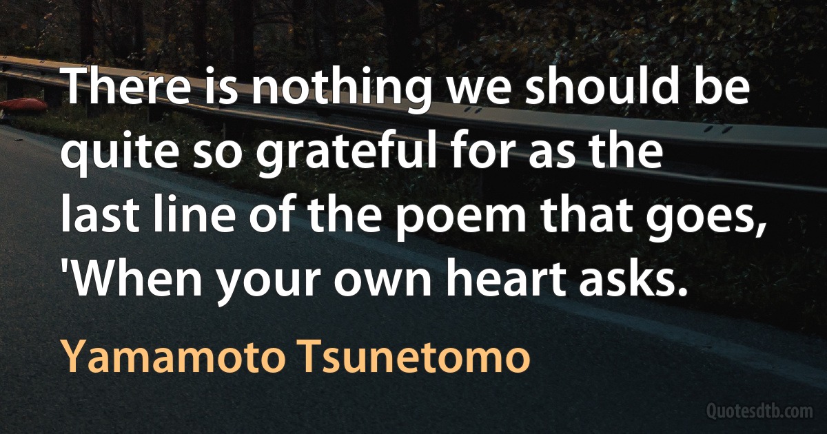 There is nothing we should be quite so grateful for as the last line of the poem that goes, 'When your own heart asks. (Yamamoto Tsunetomo)