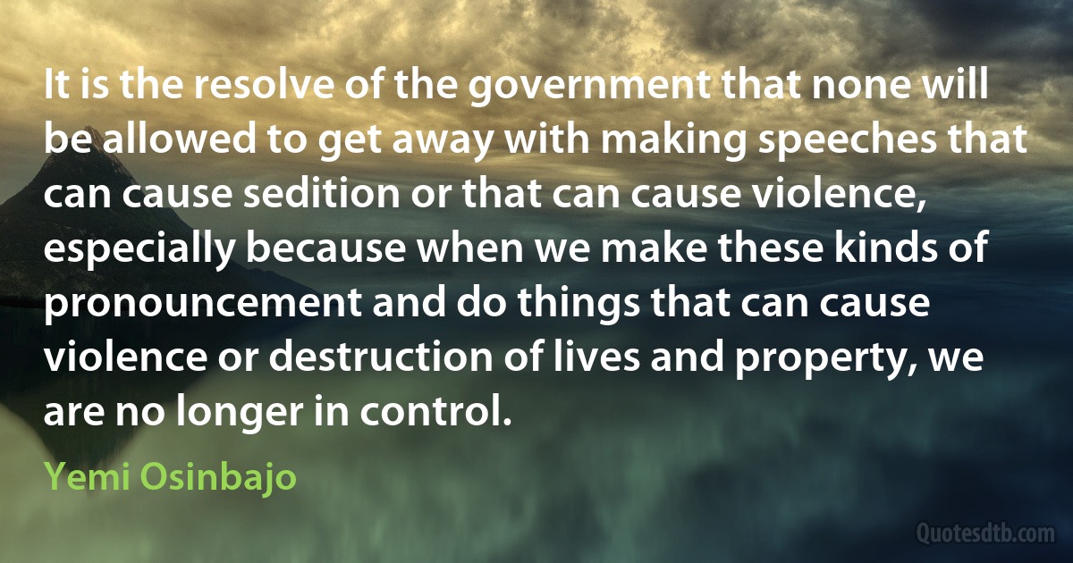 It is the resolve of the government that none will be allowed to get away with making speeches that can cause sedition or that can cause violence, especially because when we make these kinds of pronouncement and do things that can cause violence or destruction of lives and property, we are no longer in control. (Yemi Osinbajo)