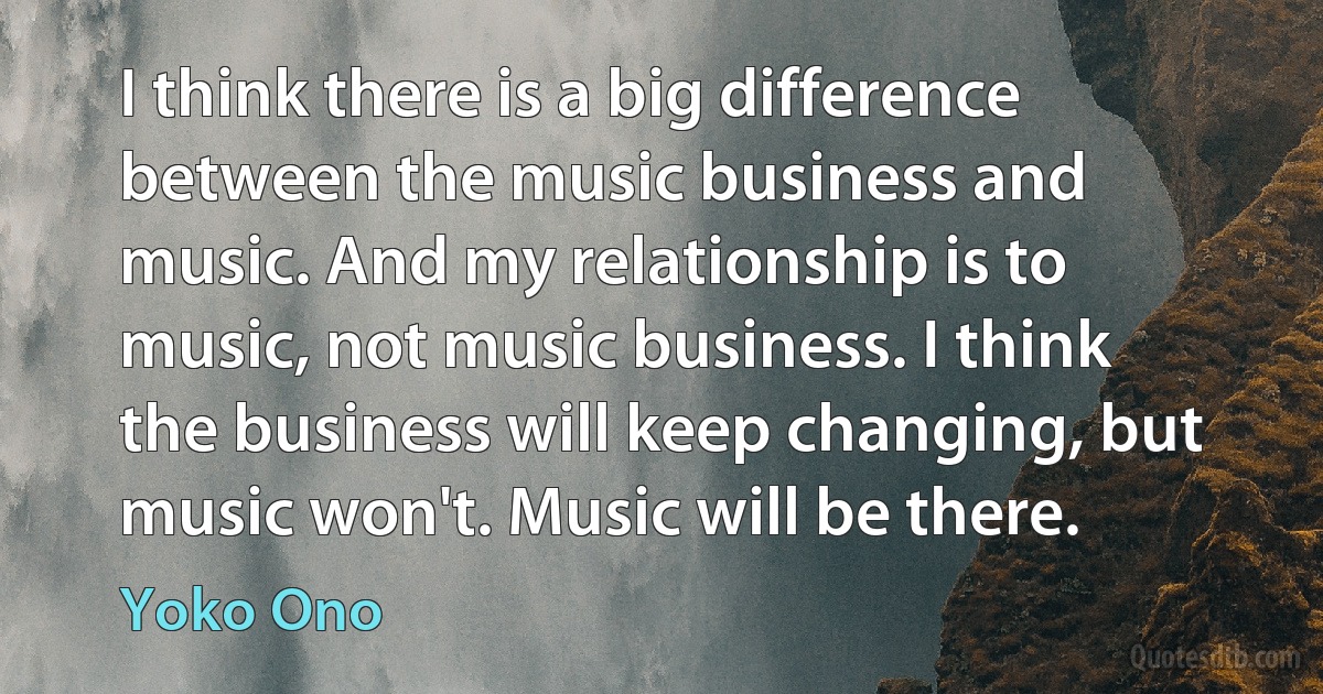 I think there is a big difference between the music business and music. And my relationship is to music, not music business. I think the business will keep changing, but music won't. Music will be there. (Yoko Ono)