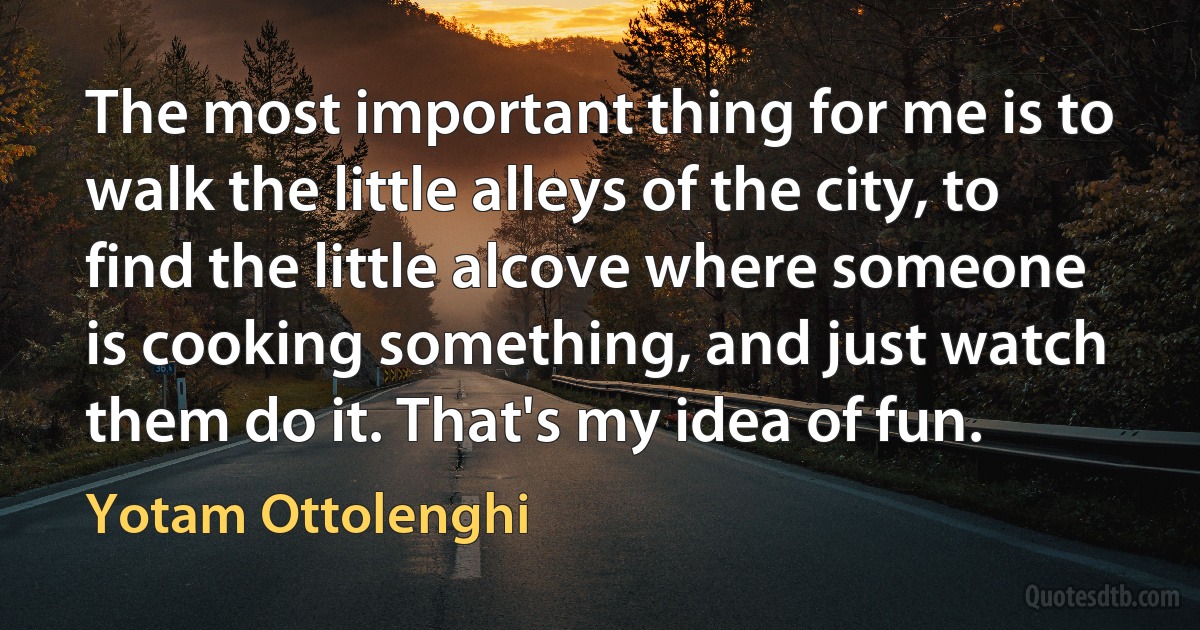 The most important thing for me is to walk the little alleys of the city, to find the little alcove where someone is cooking something, and just watch them do it. That's my idea of fun. (Yotam Ottolenghi)