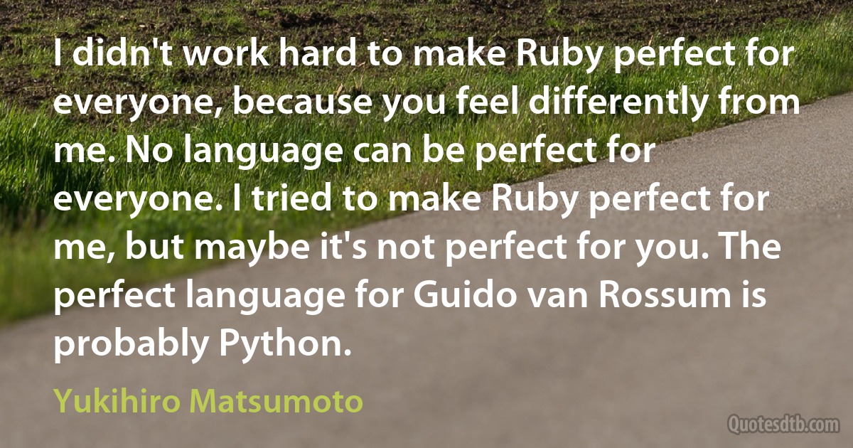 I didn't work hard to make Ruby perfect for everyone, because you feel differently from me. No language can be perfect for everyone. I tried to make Ruby perfect for me, but maybe it's not perfect for you. The perfect language for Guido van Rossum is probably Python. (Yukihiro Matsumoto)