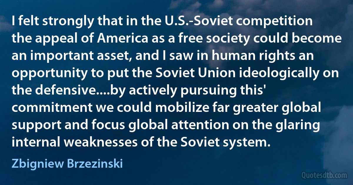 I felt strongly that in the U.S.-Soviet competition the appeal of America as a free society could become an important asset, and I saw in human rights an opportunity to put the Soviet Union ideologically on the defensive....by actively pursuing this' commitment we could mobilize far greater global support and focus global attention on the glaring internal weaknesses of the Soviet system. (Zbigniew Brzezinski)