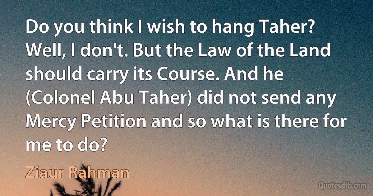 Do you think I wish to hang Taher? Well, I don't. But the Law of the Land should carry its Course. And he (Colonel Abu Taher) did not send any Mercy Petition and so what is there for me to do? (Ziaur Rahman)