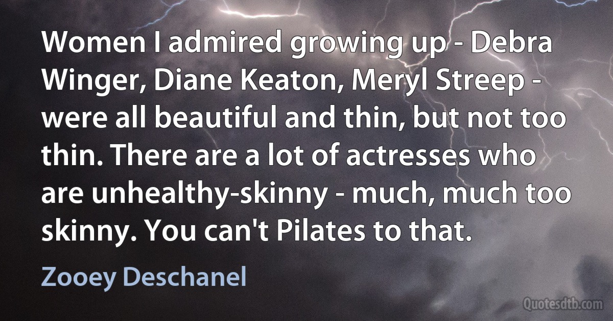 Women I admired growing up - Debra Winger, Diane Keaton, Meryl Streep - were all beautiful and thin, but not too thin. There are a lot of actresses who are unhealthy-skinny - much, much too skinny. You can't Pilates to that. (Zooey Deschanel)