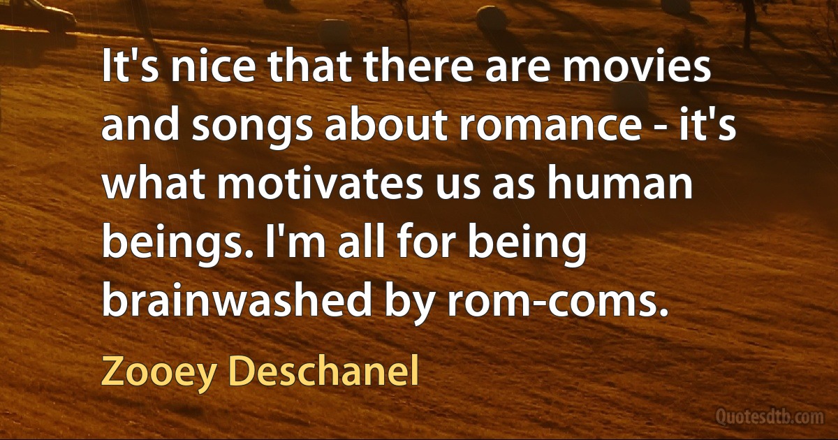 It's nice that there are movies and songs about romance - it's what motivates us as human beings. I'm all for being brainwashed by rom-coms. (Zooey Deschanel)