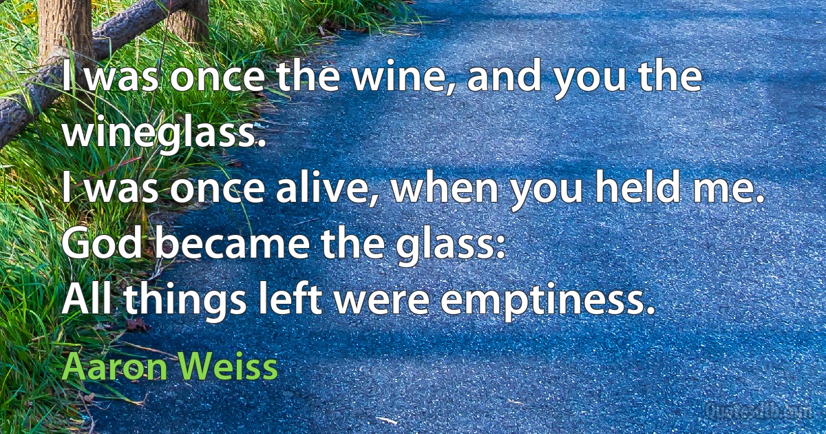 I was once the wine, and you the wineglass.
I was once alive, when you held me.
God became the glass:
All things left were emptiness. (Aaron Weiss)