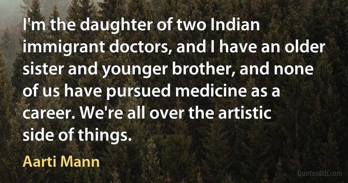 I'm the daughter of two Indian immigrant doctors, and I have an older sister and younger brother, and none of us have pursued medicine as a career. We're all over the artistic side of things. (Aarti Mann)