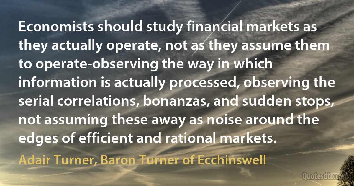 Economists should study financial markets as they actually operate, not as they assume them to operate-observing the way in which information is actually processed, observing the serial correlations, bonanzas, and sudden stops, not assuming these away as noise around the edges of efficient and rational markets. (Adair Turner, Baron Turner of Ecchinswell)