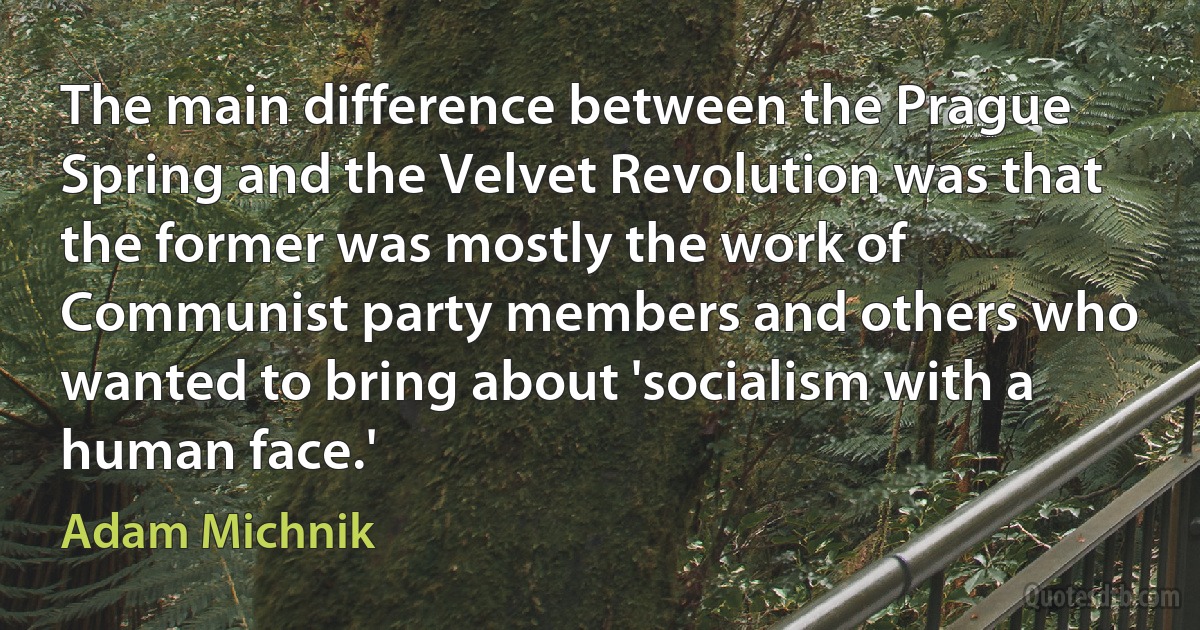 The main difference between the Prague Spring and the Velvet Revolution was that the former was mostly the work of Communist party members and others who wanted to bring about 'socialism with a human face.' (Adam Michnik)