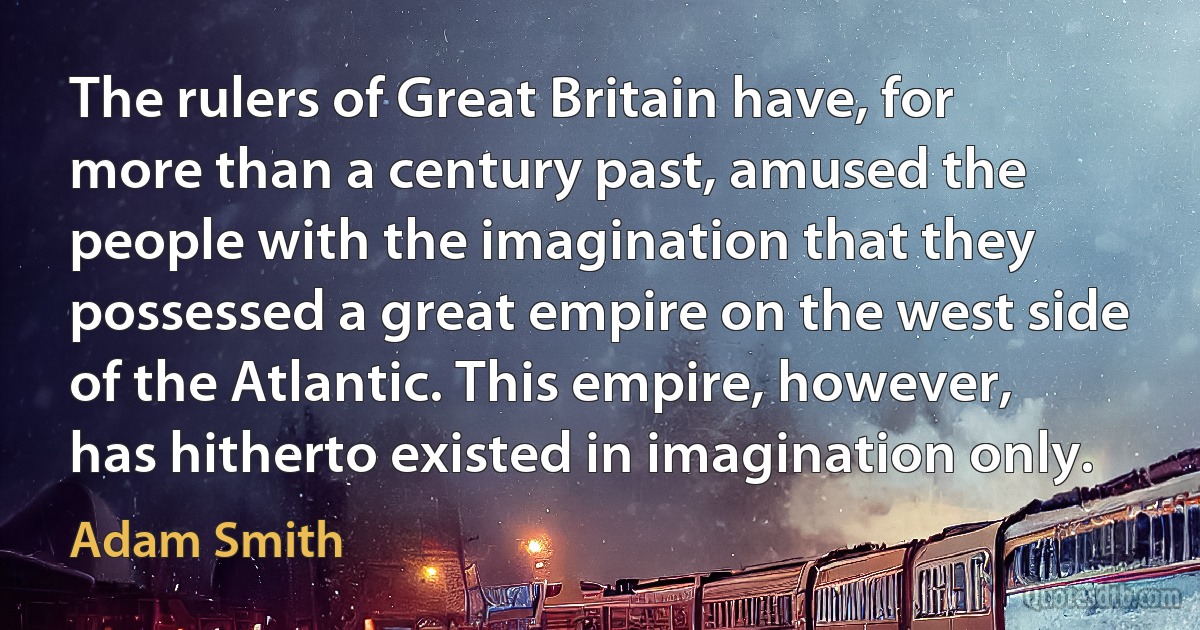 The rulers of Great Britain have, for more than a century past, amused the people with the imagination that they possessed a great empire on the west side of the Atlantic. This empire, however, has hitherto existed in imagination only. (Adam Smith)