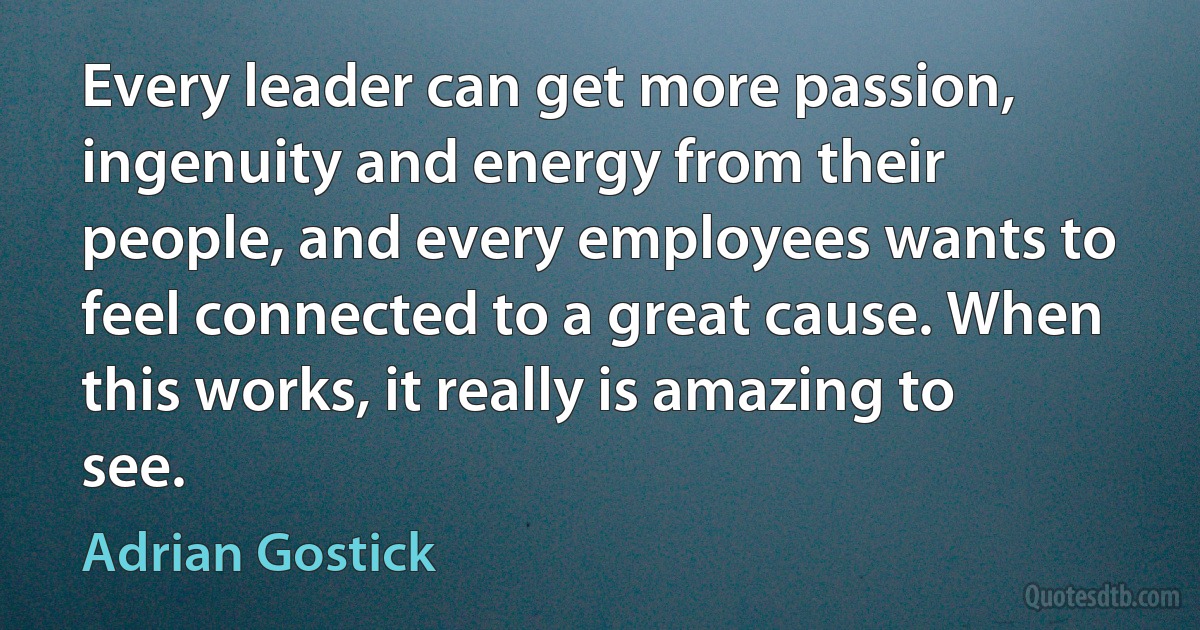 Every leader can get more passion, ingenuity and energy from their people, and every employees wants to feel connected to a great cause. When this works, it really is amazing to see. (Adrian Gostick)