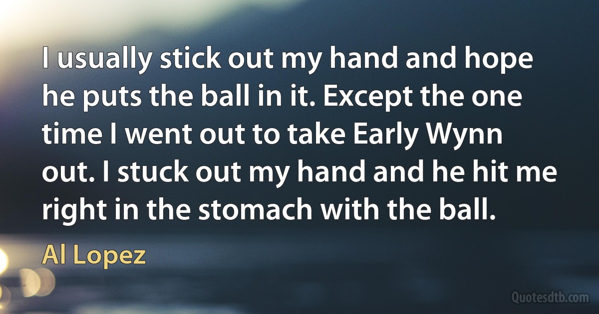 I usually stick out my hand and hope he puts the ball in it. Except the one time I went out to take Early Wynn out. I stuck out my hand and he hit me right in the stomach with the ball. (Al Lopez)