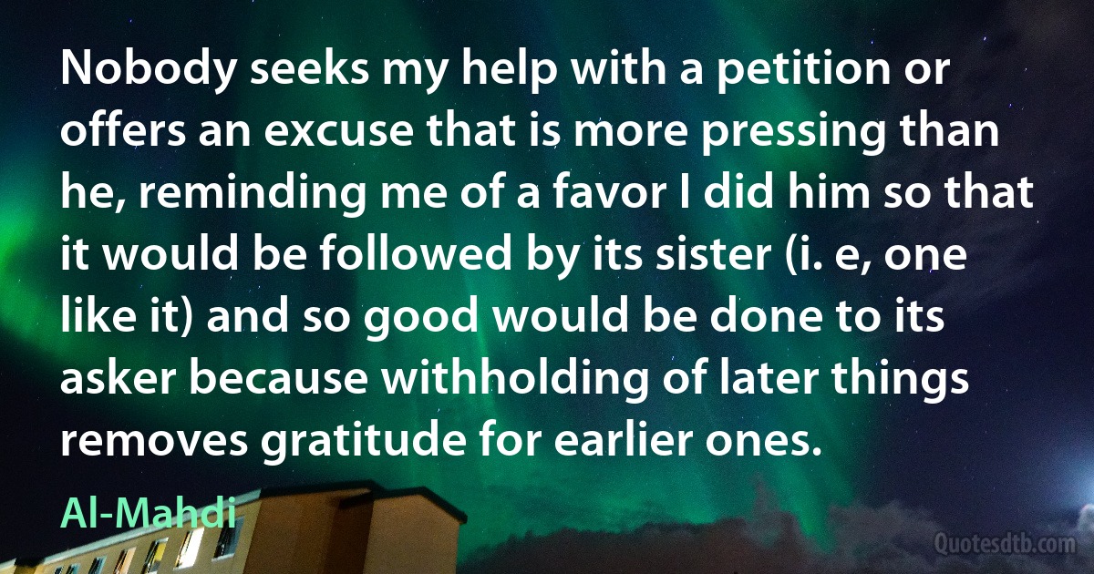 Nobody seeks my help with a petition or offers an excuse that is more pressing than he, reminding me of a favor I did him so that it would be followed by its sister (i. e, one like it) and so good would be done to its asker because withholding of later things removes gratitude for earlier ones. (Al-Mahdi)