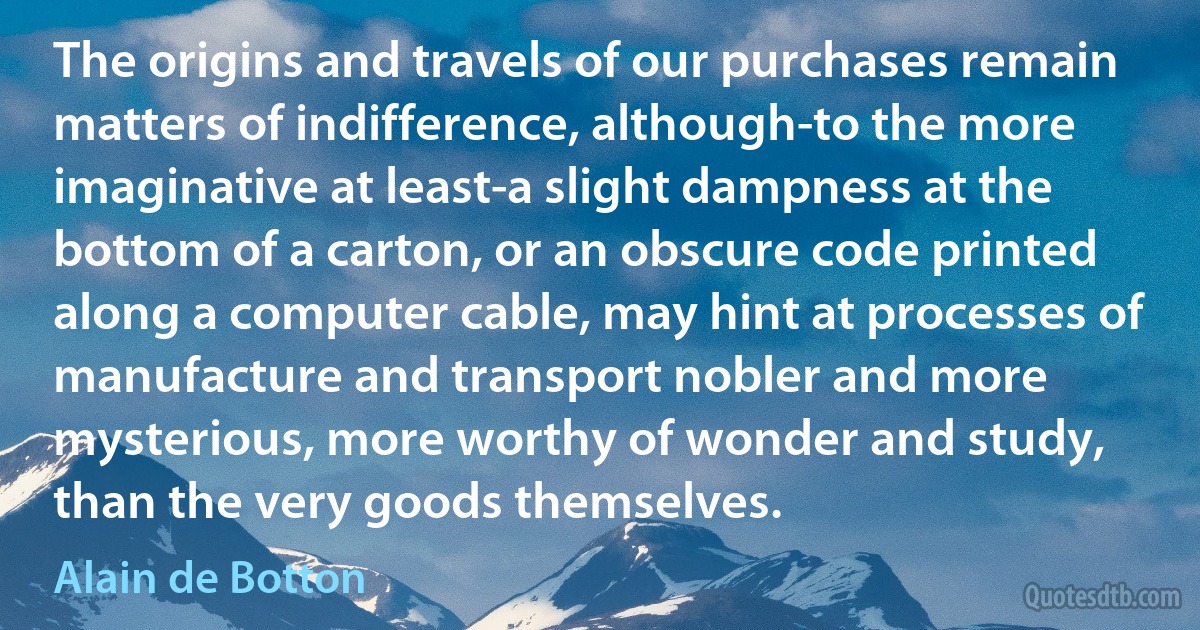 The origins and travels of our purchases remain matters of indifference, although-to the more imaginative at least-a slight dampness at the bottom of a carton, or an obscure code printed along a computer cable, may hint at processes of manufacture and transport nobler and more mysterious, more worthy of wonder and study, than the very goods themselves. (Alain de Botton)