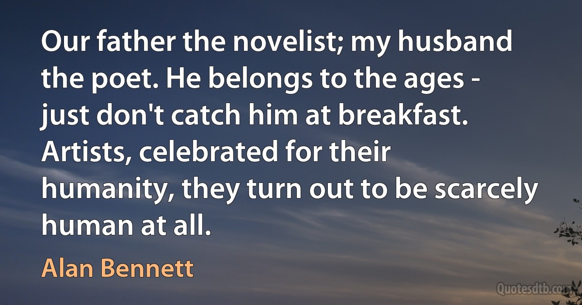 Our father the novelist; my husband the poet. He belongs to the ages - just don't catch him at breakfast. Artists, celebrated for their humanity, they turn out to be scarcely human at all. (Alan Bennett)