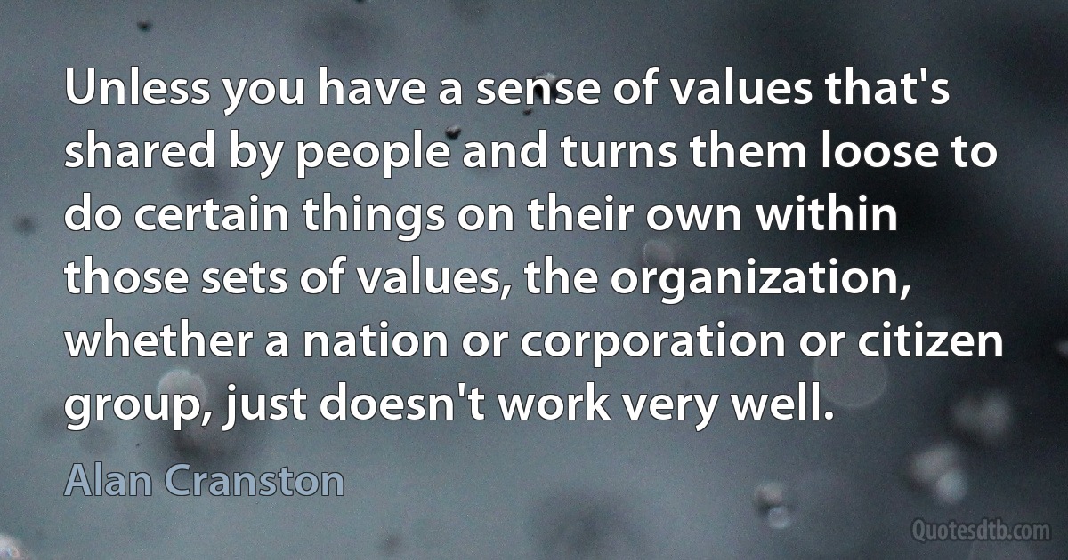 Unless you have a sense of values that's shared by people and turns them loose to do certain things on their own within those sets of values, the organization, whether a nation or corporation or citizen group, just doesn't work very well. (Alan Cranston)