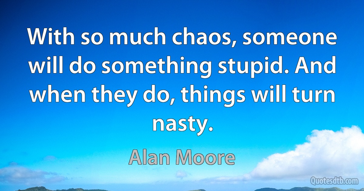 With so much chaos, someone will do something stupid. And when they do, things will turn nasty. (Alan Moore)