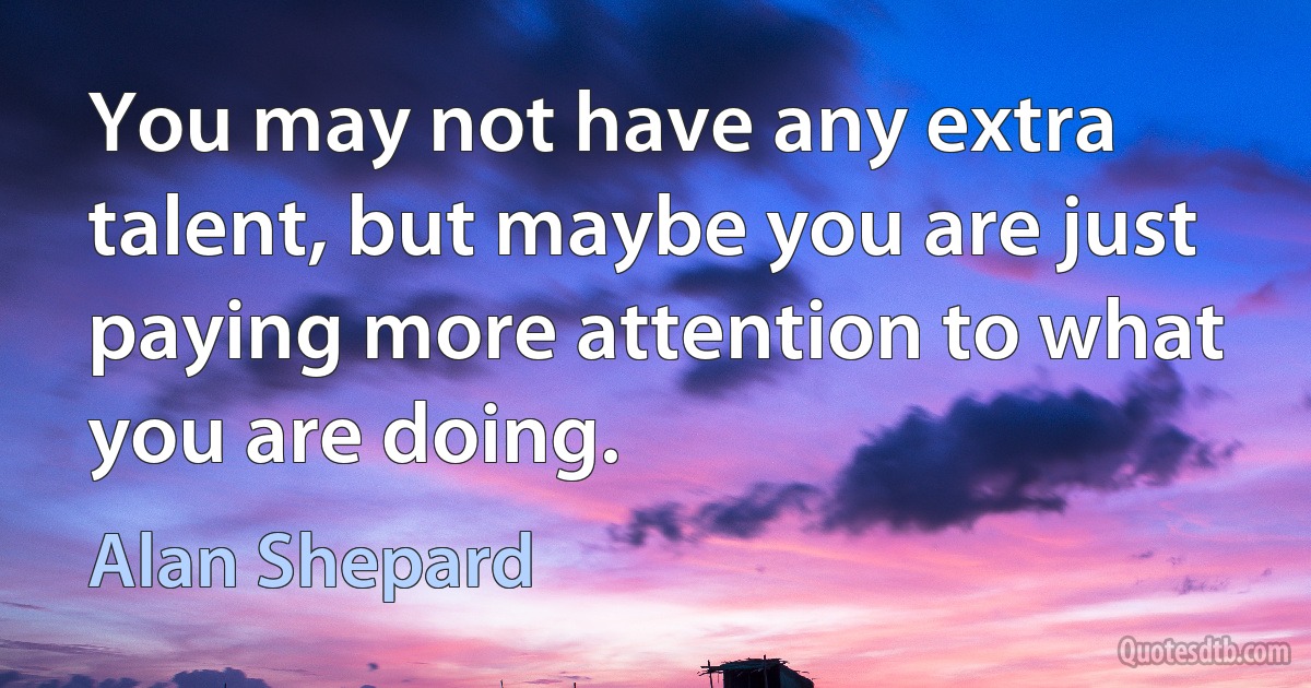 You may not have any extra talent, but maybe you are just paying more attention to what you are doing. (Alan Shepard)