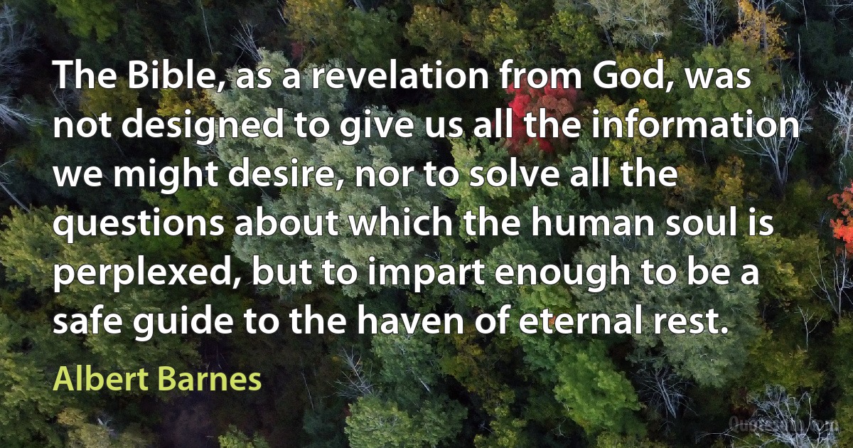 The Bible, as a revelation from God, was not designed to give us all the information we might desire, nor to solve all the questions about which the human soul is perplexed, but to impart enough to be a safe guide to the haven of eternal rest. (Albert Barnes)