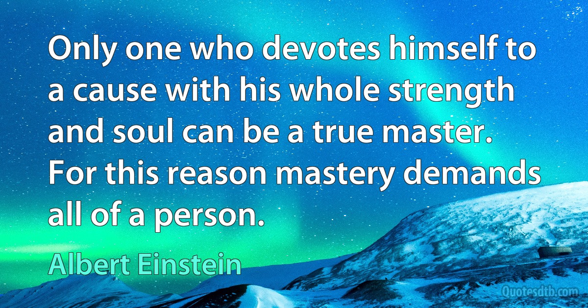 Only one who devotes himself to a cause with his whole strength and soul can be a true master. For this reason mastery demands all of a person. (Albert Einstein)