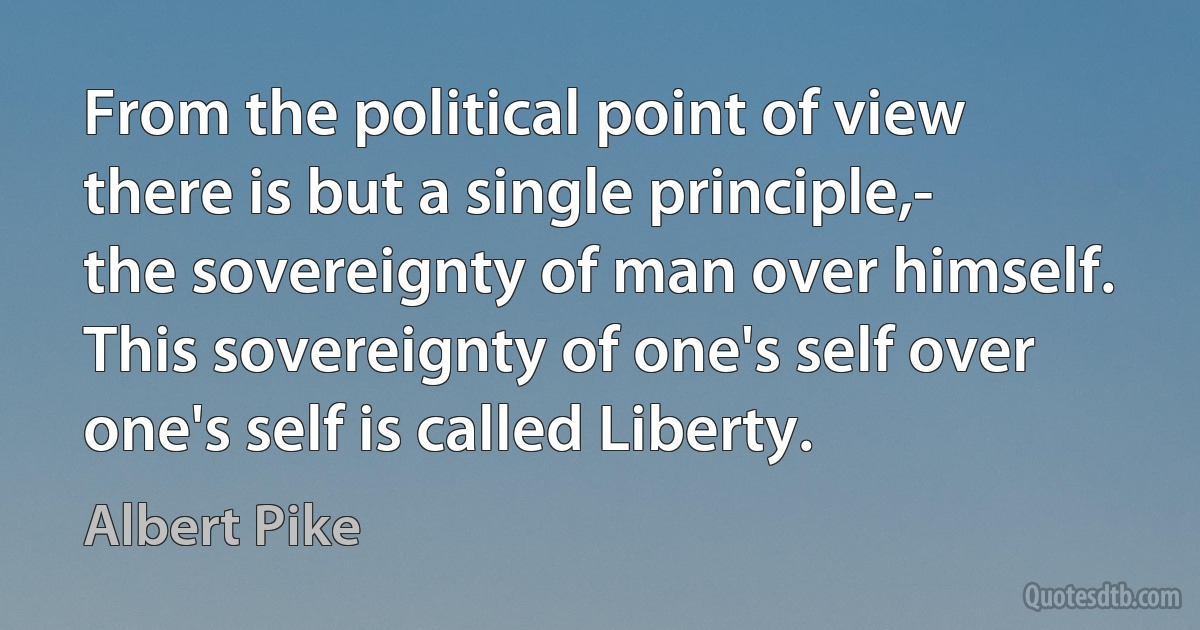 From the political point of view there is but a single principle,- the sovereignty of man over himself. This sovereignty of one's self over one's self is called Liberty. (Albert Pike)