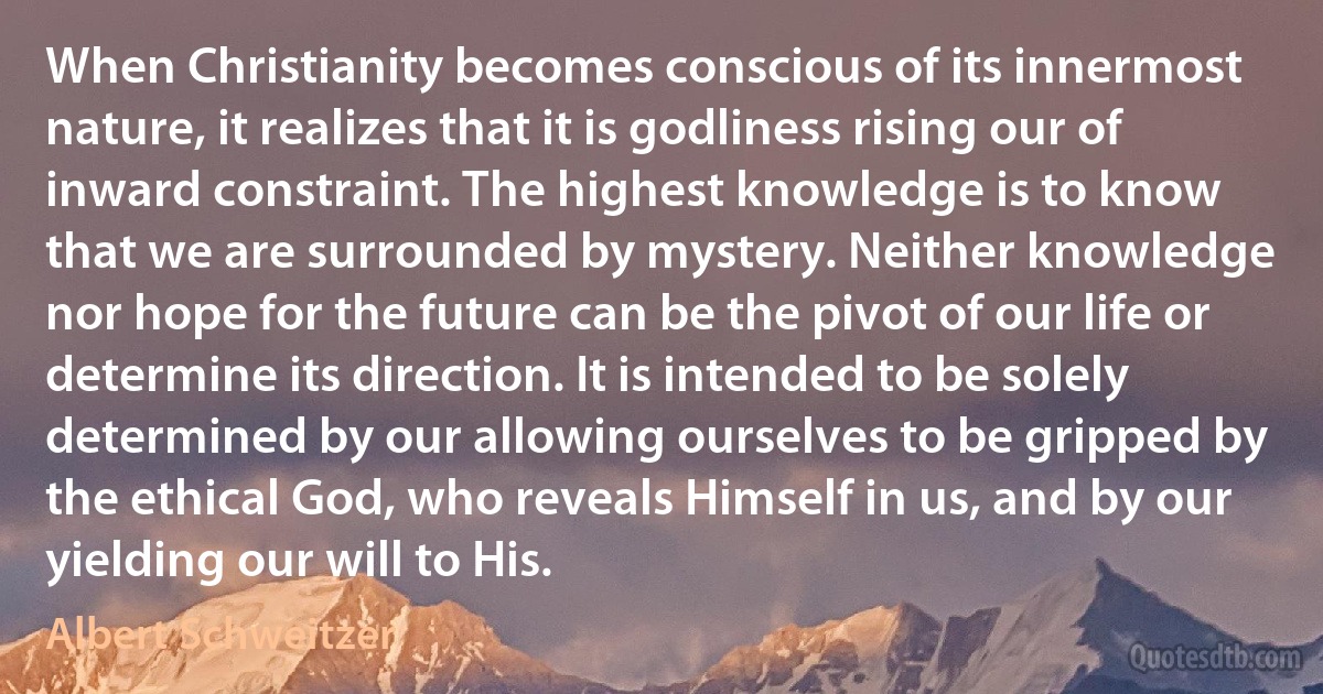 When Christianity becomes conscious of its innermost nature, it realizes that it is godliness rising our of inward constraint. The highest knowledge is to know that we are surrounded by mystery. Neither knowledge nor hope for the future can be the pivot of our life or determine its direction. It is intended to be solely determined by our allowing ourselves to be gripped by the ethical God, who reveals Himself in us, and by our yielding our will to His. (Albert Schweitzer)