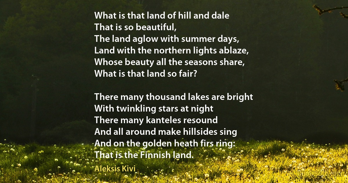 What is that land of hill and dale
That is so beautiful,
The land aglow with summer days,
Land with the northern lights ablaze,
Whose beauty all the seasons share,
What is that land so fair?

There many thousand lakes are bright
With twinkling stars at night
There many kanteles resound
And all around make hillsides sing
And on the golden heath firs ring:
That is the Finnish land. (Aleksis Kivi)