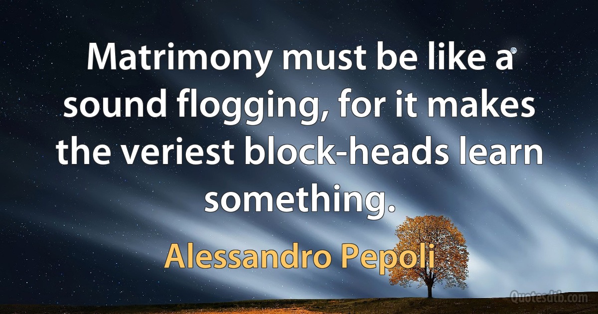 Matrimony must be like a sound flogging, for it makes the veriest block-heads learn something. (Alessandro Pepoli)