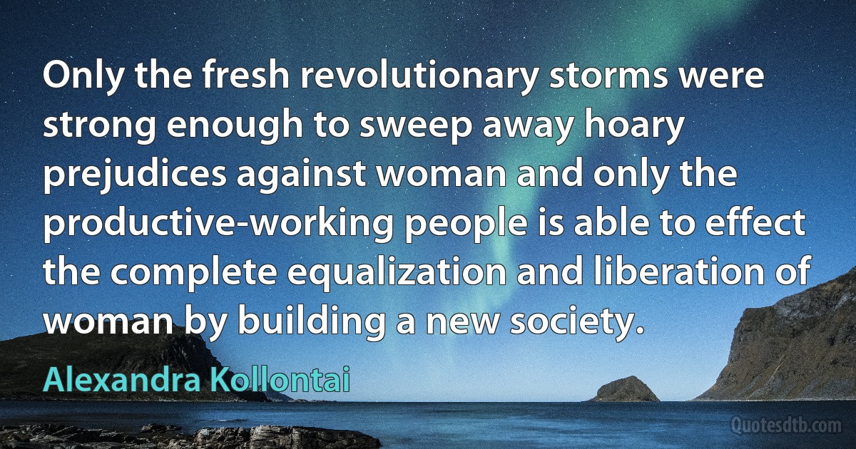 Only the fresh revolutionary storms were strong enough to sweep away hoary prejudices against woman and only the productive-working people is able to effect the complete equalization and liberation of woman by building a new society. (Alexandra Kollontai)