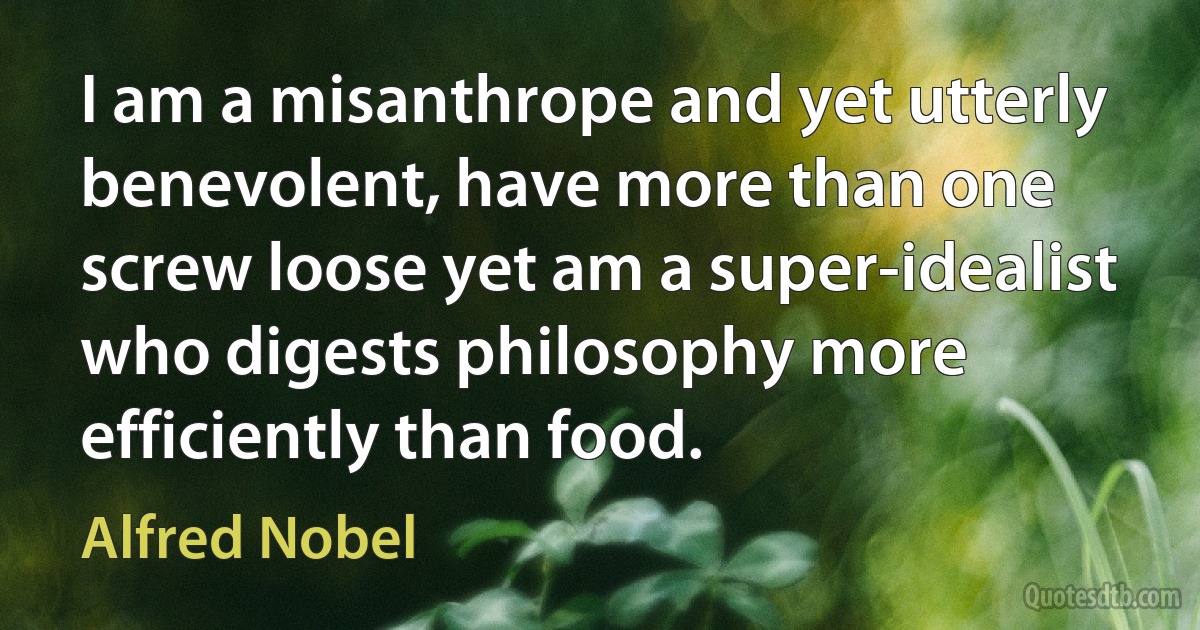 I am a misanthrope and yet utterly benevolent, have more than one screw loose yet am a super-idealist who digests philosophy more efficiently than food. (Alfred Nobel)