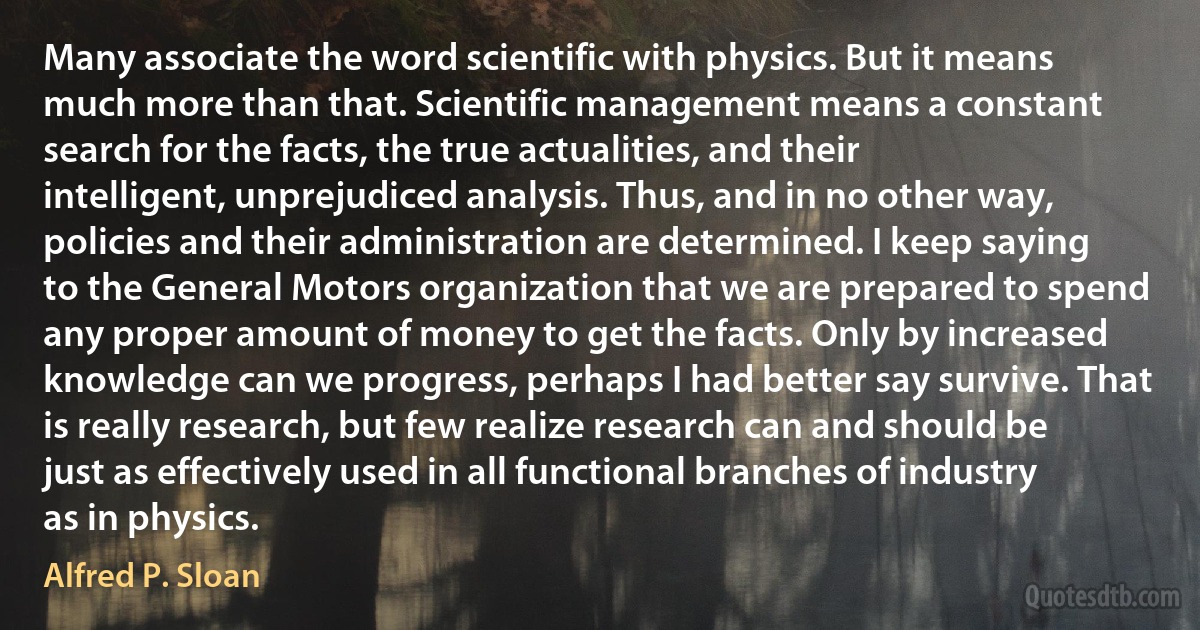 Many associate the word scientific with physics. But it means much more than that. Scientific management means a constant search for the facts, the true actualities, and their intelligent, unprejudiced analysis. Thus, and in no other way, policies and their administration are determined. I keep saying to the General Motors organization that we are prepared to spend any proper amount of money to get the facts. Only by increased knowledge can we progress, perhaps I had better say survive. That is really research, but few realize research can and should be just as effectively used in all functional branches of industry as in physics. (Alfred P. Sloan)