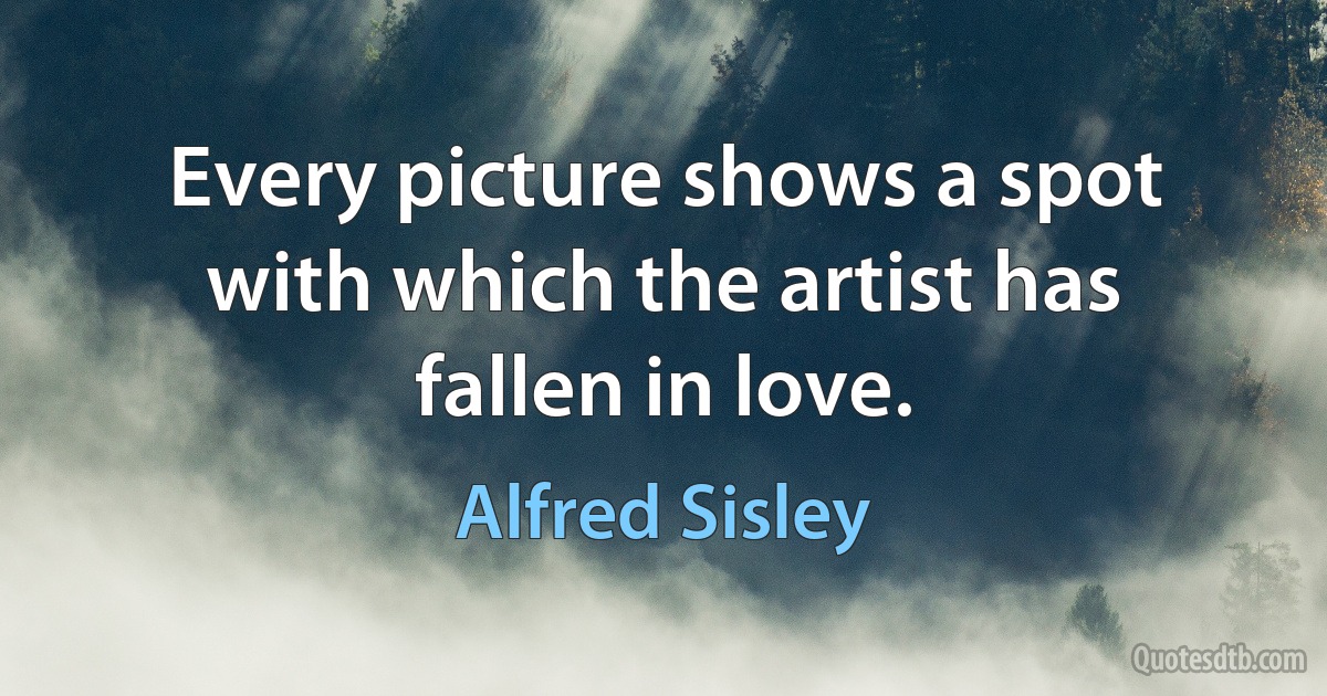 Every picture shows a spot with which the artist has fallen in love. (Alfred Sisley)