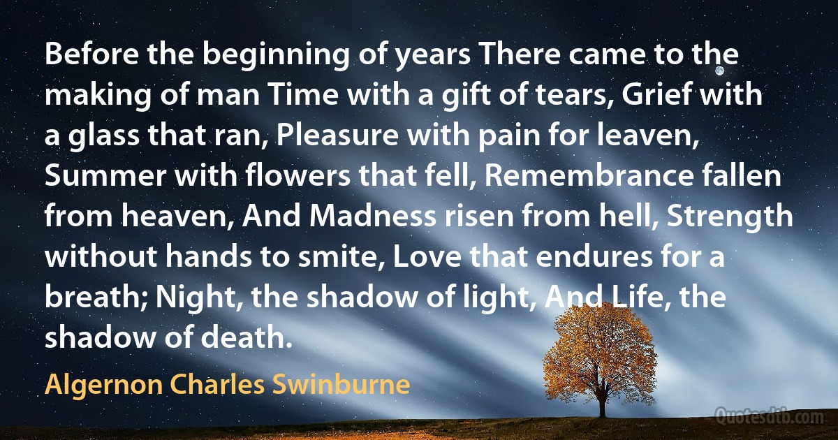 Before the beginning of years There came to the making of man Time with a gift of tears, Grief with a glass that ran, Pleasure with pain for leaven, Summer with flowers that fell, Remembrance fallen from heaven, And Madness risen from hell, Strength without hands to smite, Love that endures for a breath; Night, the shadow of light, And Life, the shadow of death. (Algernon Charles Swinburne)