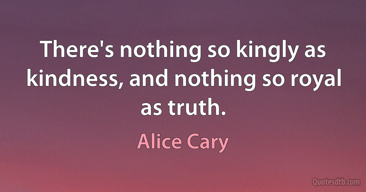 There's nothing so kingly as kindness, and nothing so royal as truth. (Alice Cary)