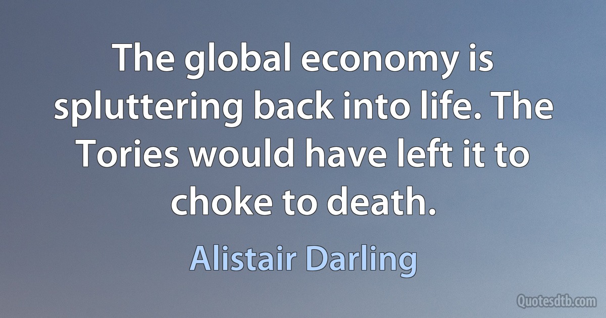 The global economy is spluttering back into life. The Tories would have left it to choke to death. (Alistair Darling)