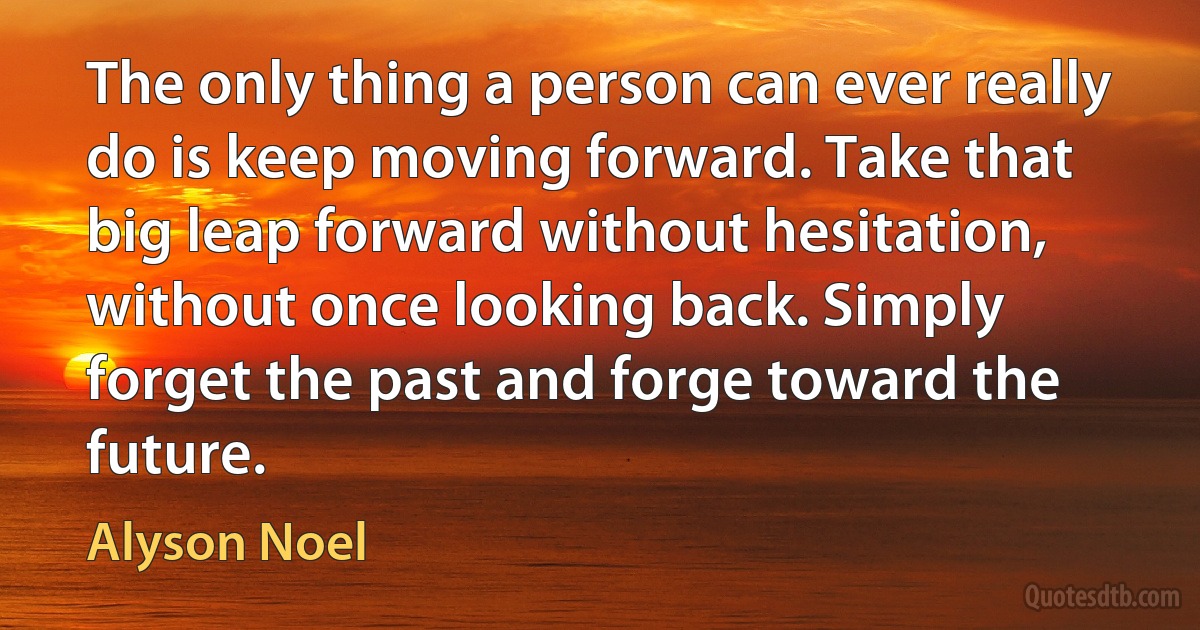 The only thing a person can ever really do is keep moving forward. Take that big leap forward without hesitation, without once looking back. Simply forget the past and forge toward the future. (Alyson Noel)