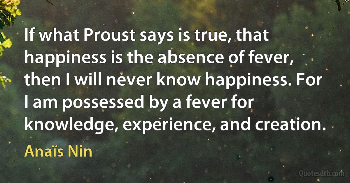 If what Proust says is true, that happiness is the absence of fever, then I will never know happiness. For I am possessed by a fever for knowledge, experience, and creation. (Anaïs Nin)