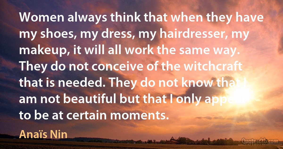 Women always think that when they have my shoes, my dress, my hairdresser, my makeup, it will all work the same way. They do not conceive of the witchcraft that is needed. They do not know that I am not beautiful but that I only appear to be at certain moments. (Anaïs Nin)