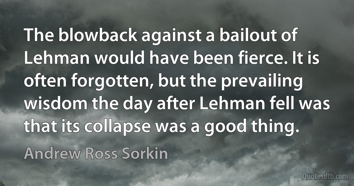 The blowback against a bailout of Lehman would have been fierce. It is often forgotten, but the prevailing wisdom the day after Lehman fell was that its collapse was a good thing. (Andrew Ross Sorkin)