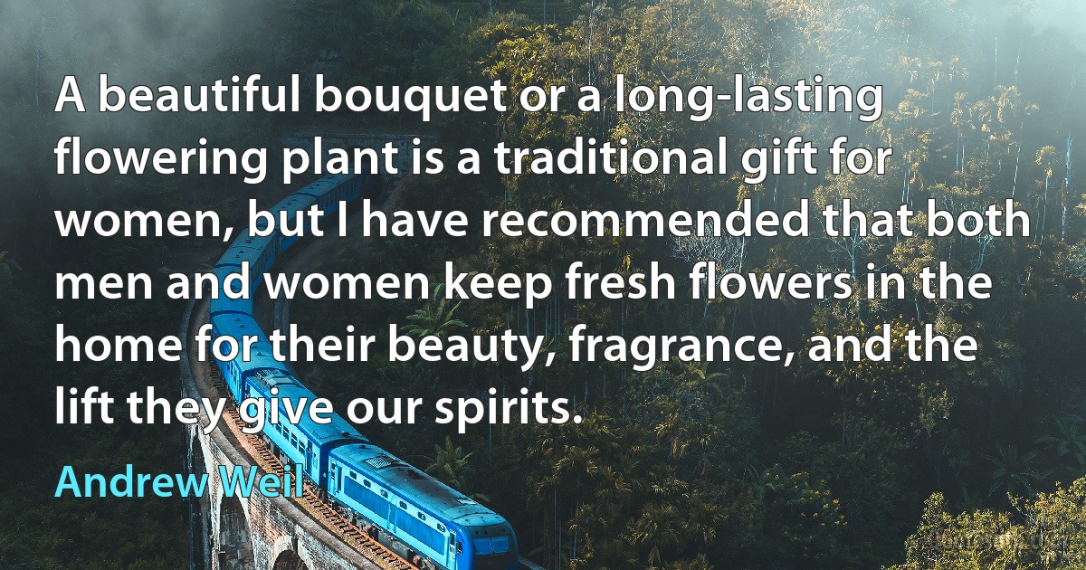 A beautiful bouquet or a long-lasting flowering plant is a traditional gift for women, but I have recommended that both men and women keep fresh flowers in the home for their beauty, fragrance, and the lift they give our spirits. (Andrew Weil)