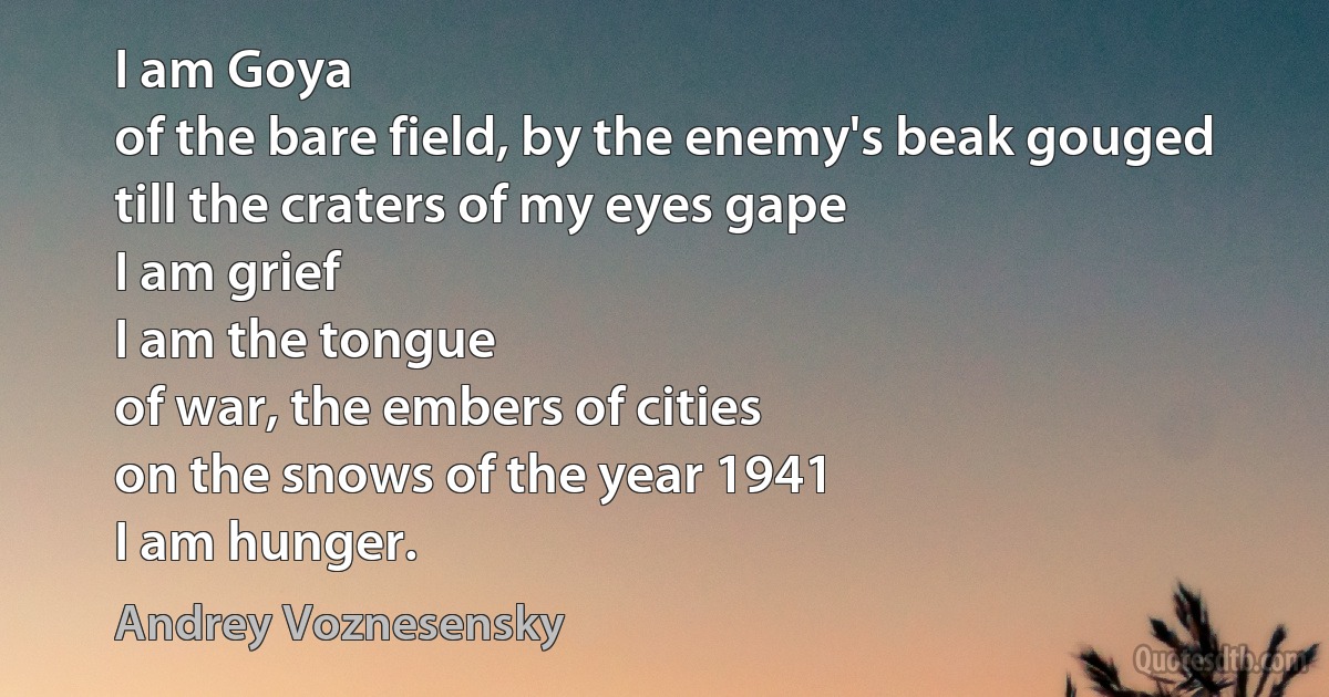 I am Goya
of the bare field, by the enemy's beak gouged
till the craters of my eyes gape
I am grief
I am the tongue
of war, the embers of cities
on the snows of the year 1941
I am hunger. (Andrey Voznesensky)