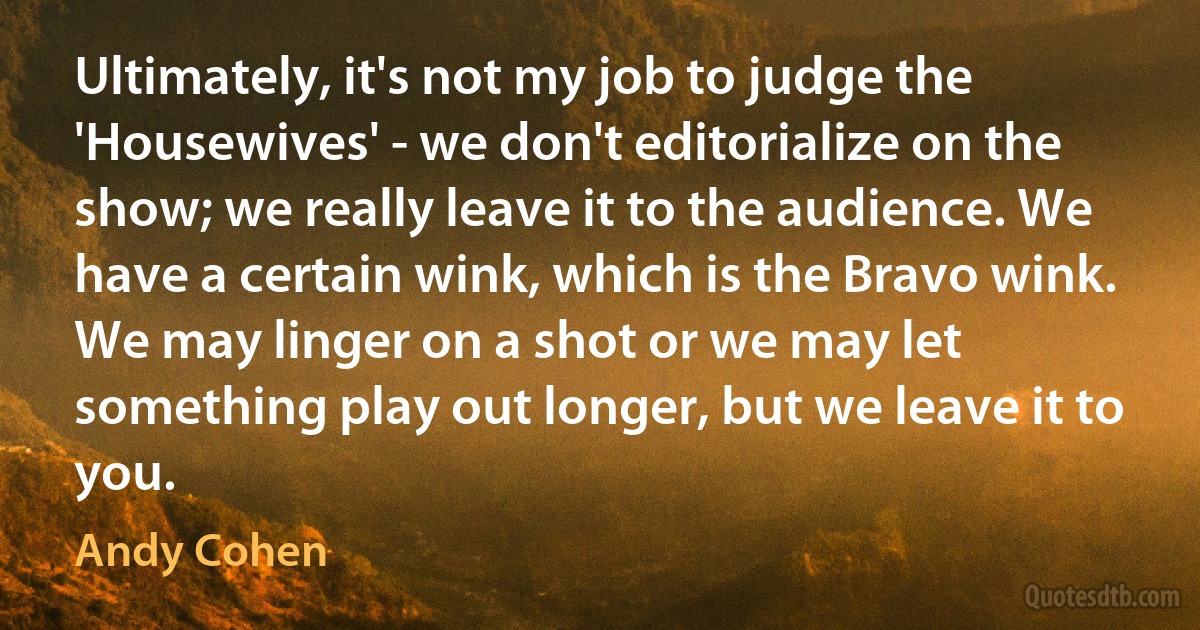 Ultimately, it's not my job to judge the 'Housewives' - we don't editorialize on the show; we really leave it to the audience. We have a certain wink, which is the Bravo wink. We may linger on a shot or we may let something play out longer, but we leave it to you. (Andy Cohen)