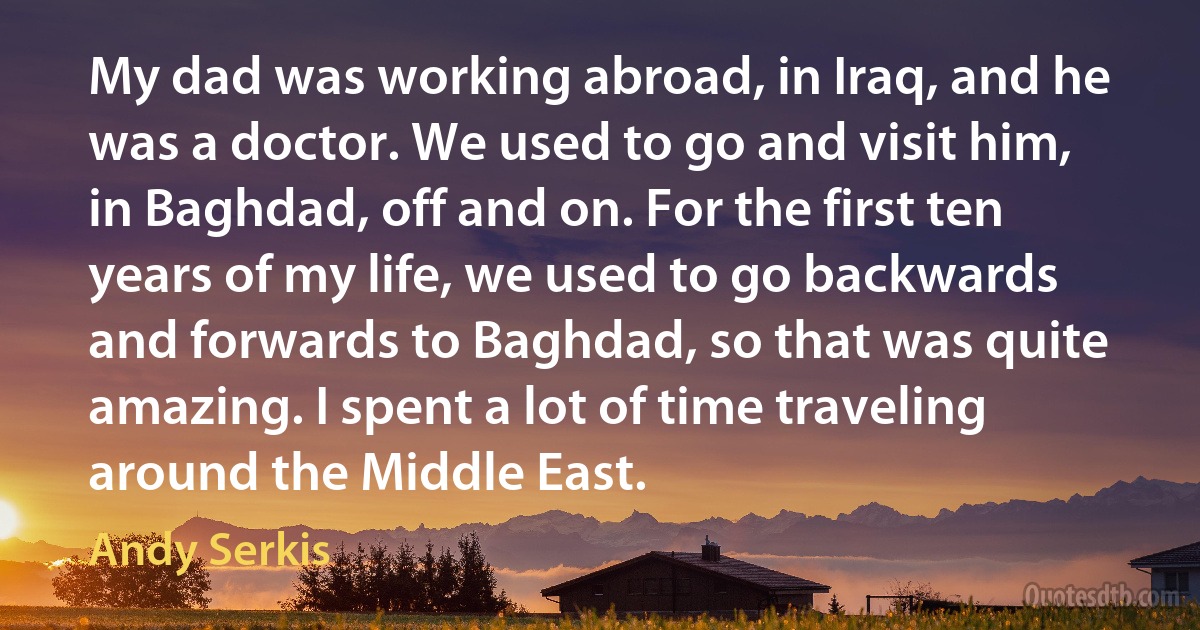 My dad was working abroad, in Iraq, and he was a doctor. We used to go and visit him, in Baghdad, off and on. For the first ten years of my life, we used to go backwards and forwards to Baghdad, so that was quite amazing. I spent a lot of time traveling around the Middle East. (Andy Serkis)