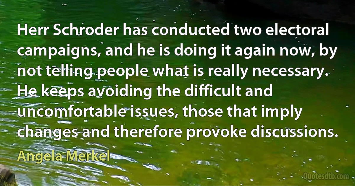 Herr Schroder has conducted two electoral campaigns, and he is doing it again now, by not telling people what is really necessary. He keeps avoiding the difficult and uncomfortable issues, those that imply changes and therefore provoke discussions. (Angela Merkel)