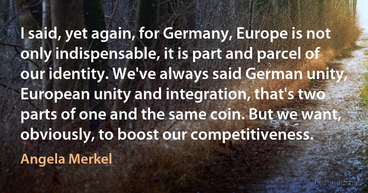 I said, yet again, for Germany, Europe is not only indispensable, it is part and parcel of our identity. We've always said German unity, European unity and integration, that's two parts of one and the same coin. But we want, obviously, to boost our competitiveness. (Angela Merkel)