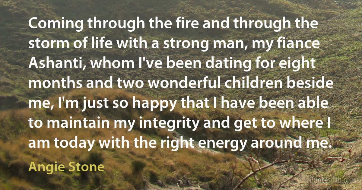 Coming through the fire and through the storm of life with a strong man, my fiance Ashanti, whom I've been dating for eight months and two wonderful children beside me, I'm just so happy that I have been able to maintain my integrity and get to where I am today with the right energy around me. (Angie Stone)