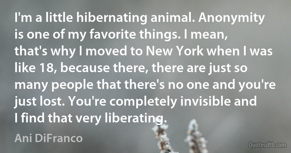 I'm a little hibernating animal. Anonymity is one of my favorite things. I mean, that's why I moved to New York when I was like 18, because there, there are just so many people that there's no one and you're just lost. You're completely invisible and I find that very liberating. (Ani DiFranco)