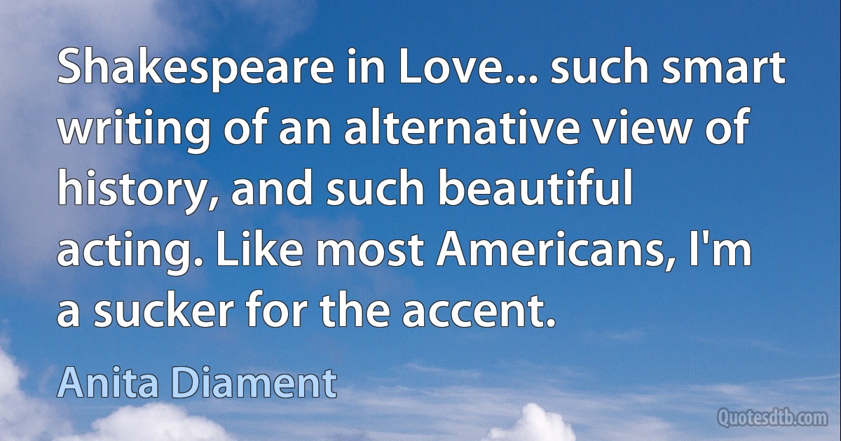 Shakespeare in Love... such smart writing of an alternative view of history, and such beautiful acting. Like most Americans, I'm a sucker for the accent. (Anita Diament)