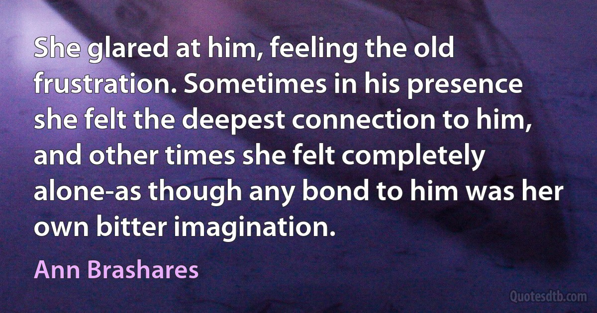 She glared at him, feeling the old frustration. Sometimes in his presence she felt the deepest connection to him, and other times she felt completely alone-as though any bond to him was her own bitter imagination. (Ann Brashares)