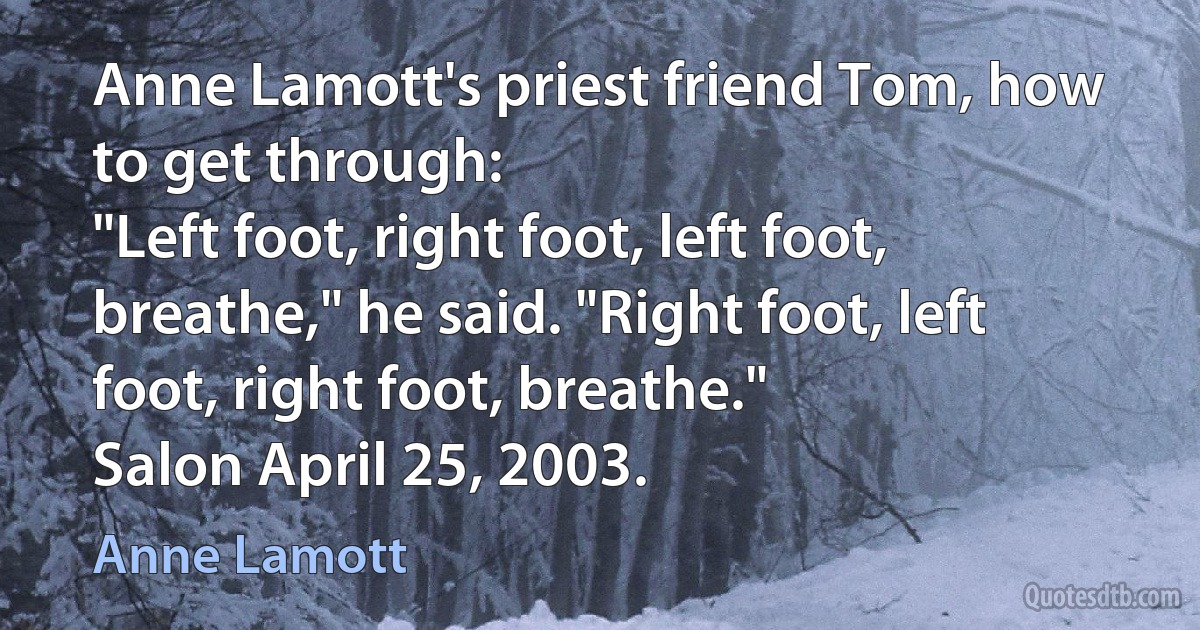 Anne Lamott's priest friend Tom, how to get through:
"Left foot, right foot, left foot, breathe," he said. "Right foot, left foot, right foot, breathe."
Salon April 25, 2003. (Anne Lamott)